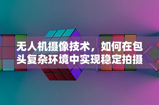 无人机摄像技术，如何在包头复杂环境中实现稳定拍摄？