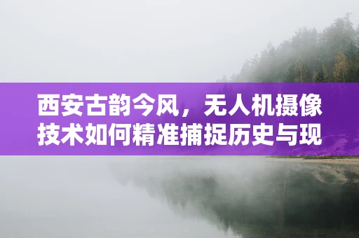 西安古韵今风，无人机摄像技术如何精准捕捉历史与现代交融的瞬间？