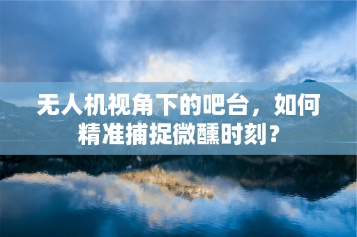 无人机视角下的吧台，如何精准捕捉微醺时刻？