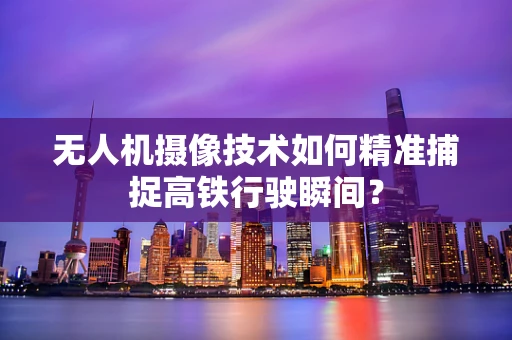 无人机摄像技术如何精准捕捉高铁行驶瞬间？
