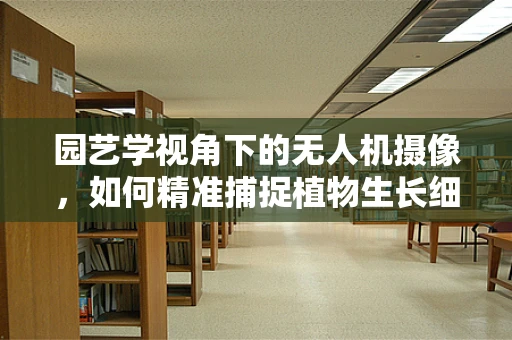 园艺学视角下的无人机摄像，如何精准捕捉植物生长细节？