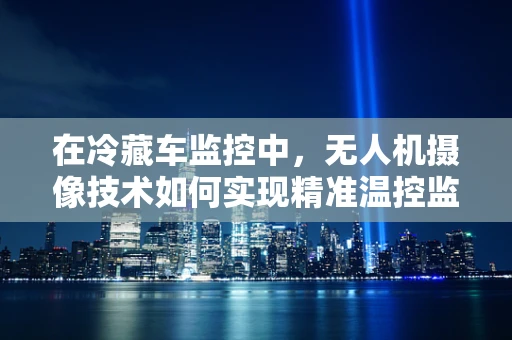 在冷藏车监控中，无人机摄像技术如何实现精准温控监测？