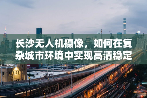 长沙无人机摄像，如何在复杂城市环境中实现高清稳定拍摄？