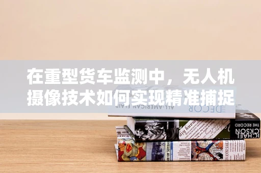 在重型货车监测中，无人机摄像技术如何实现精准捕捉与高效分析？