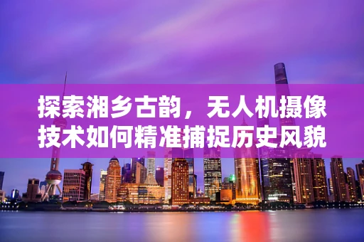 探索湘乡古韵，无人机摄像技术如何精准捕捉历史风貌？