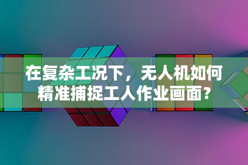 在复杂工况下，无人机如何精准捕捉工人作业画面？