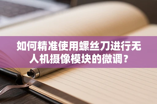 如何精准使用螺丝刀进行无人机摄像模块的微调？