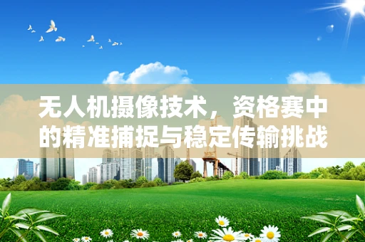 无人机摄像技术，资格赛中的精准捕捉与稳定传输挑战