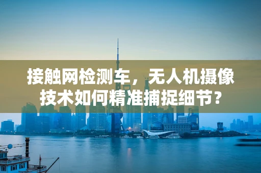 接触网检测车，无人机摄像技术如何精准捕捉细节？