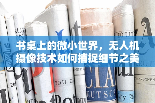 书桌上的微小世界，无人机摄像技术如何捕捉细节之美？