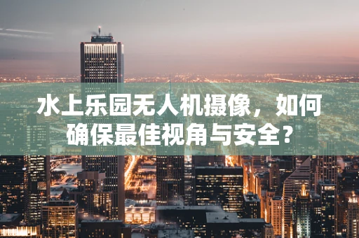 水上乐园无人机摄像，如何确保最佳视角与安全？