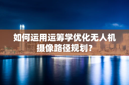 如何运用运筹学优化无人机摄像路径规划？