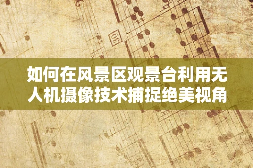 如何在风景区观景台利用无人机摄像技术捕捉绝美视角？