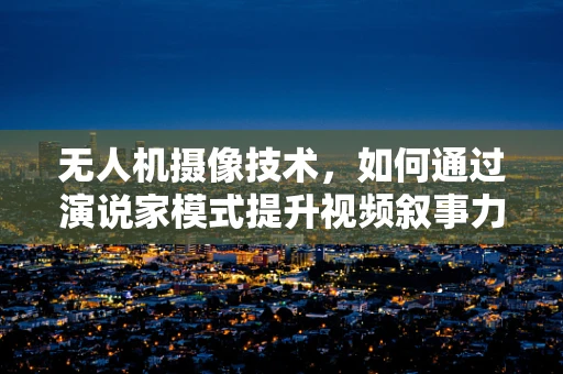 无人机摄像技术，如何通过演说家模式提升视频叙事力？