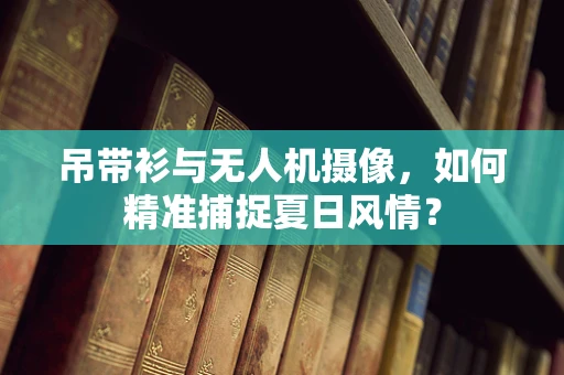 吊带衫与无人机摄像，如何精准捕捉夏日风情？