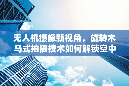 无人机摄像新视角，旋转木马式拍摄技术如何解锁空中奇趣？