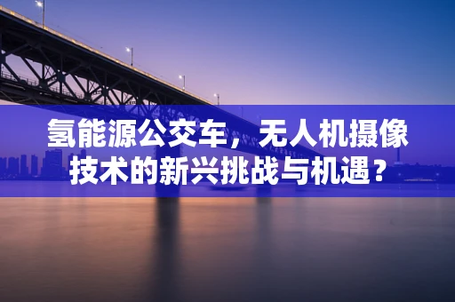 氢能源公交车，无人机摄像技术的新兴挑战与机遇？