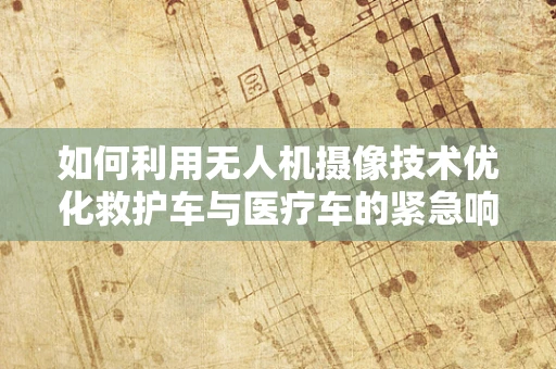 如何利用无人机摄像技术优化救护车与医疗车的紧急响应？