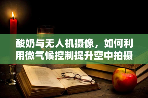 酸奶与无人机摄像，如何利用微气候控制提升空中拍摄质量？