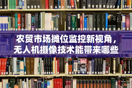 农贸市场摊位监控新视角，无人机摄像技术能带来哪些革新？