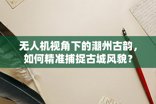 无人机视角下的潮州古韵，如何精准捕捉古城风貌？