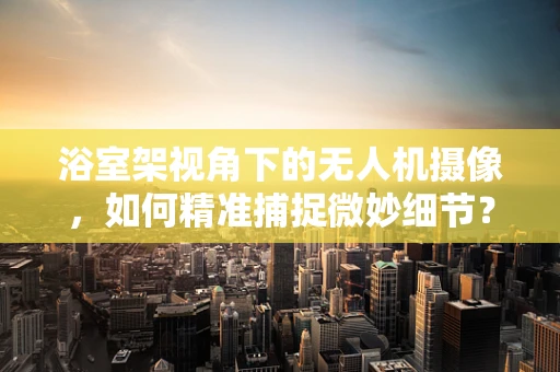 浴室架视角下的无人机摄像，如何精准捕捉微妙细节？