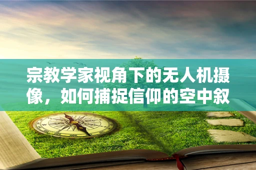 宗教学家视角下的无人机摄像，如何捕捉信仰的空中叙事？