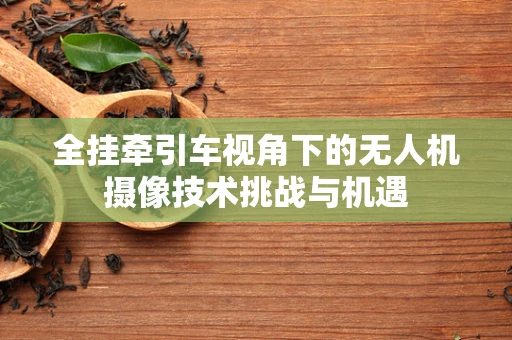 全挂牵引车视角下的无人机摄像技术挑战与机遇