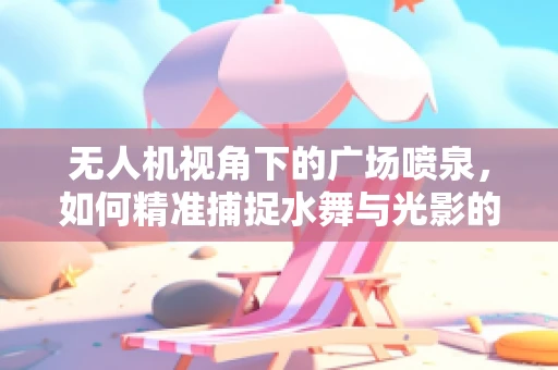 无人机视角下的广场喷泉，如何精准捕捉水舞与光影的交响？