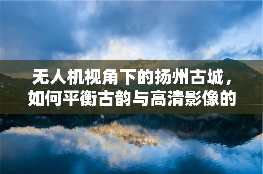 无人机视角下的扬州古城，如何平衡古韵与高清影像的捕捉？