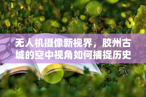 无人机摄像新视界，胶州古城的空中视角如何捕捉历史韵味？