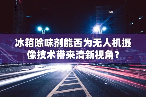 冰箱除味剂能否为无人机摄像技术带来清新视角？
