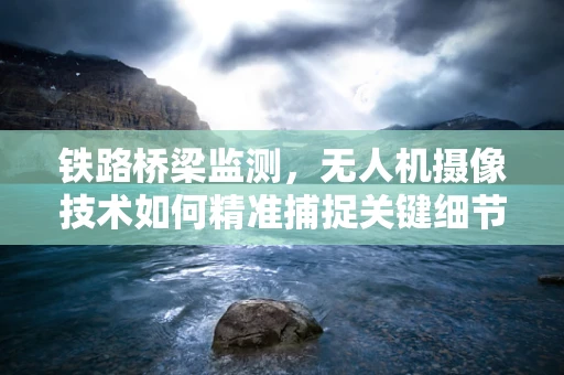 铁路桥梁监测，无人机摄像技术如何精准捕捉关键细节？