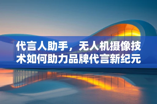 代言人助手，无人机摄像技术如何助力品牌代言新纪元？