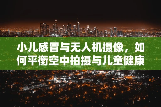 小儿感冒与无人机摄像，如何平衡空中拍摄与儿童健康？