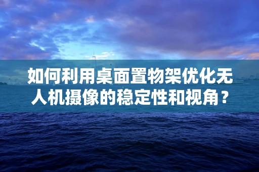 如何利用桌面置物架优化无人机摄像的稳定性和视角？