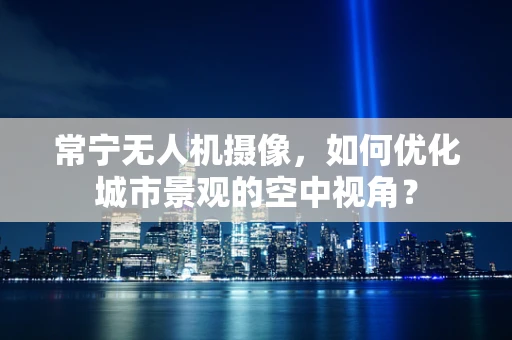 常宁无人机摄像，如何优化城市景观的空中视角？