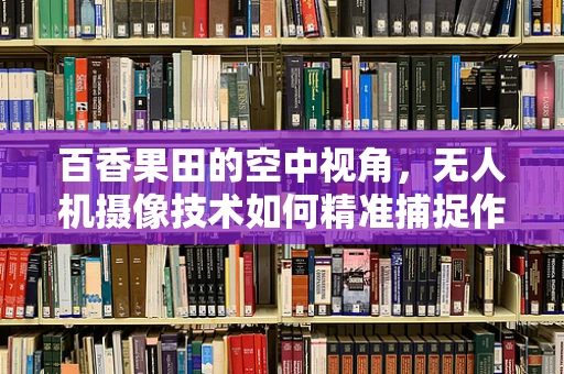 百香果田的空中视角，无人机摄像技术如何精准捕捉作物生长细节？