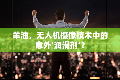 羊油，无人机摄像技术中的意外‘润滑剂’？