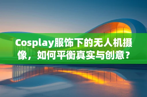 Cosplay服饰下的无人机摄像，如何平衡真实与创意？