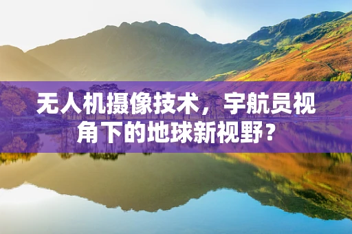 无人机摄像技术，宇航员视角下的地球新视野？