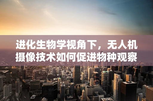 进化生物学视角下，无人机摄像技术如何促进物种观察的深度与广度？