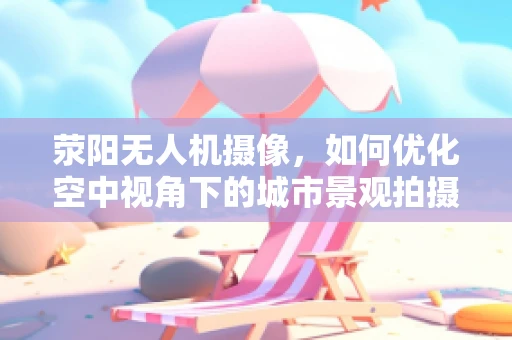 荥阳无人机摄像，如何优化空中视角下的城市景观拍摄？