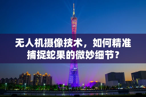 无人机摄像技术，如何精准捕捉蛇果的微妙细节？
