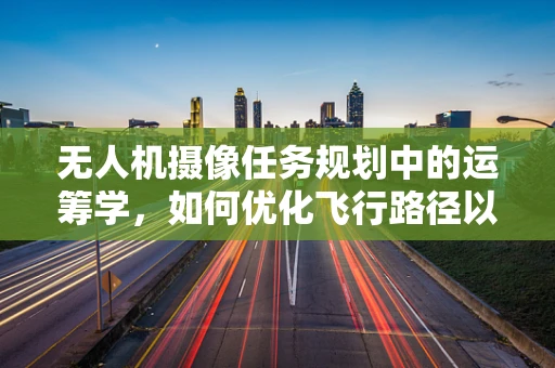 无人机摄像任务规划中的运筹学，如何优化飞行路径以最大化拍摄效率？