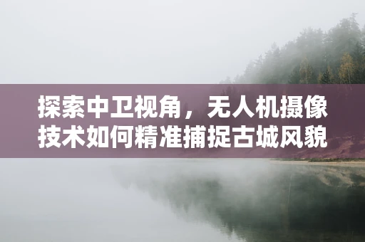 探索中卫视角，无人机摄像技术如何精准捕捉古城风貌？