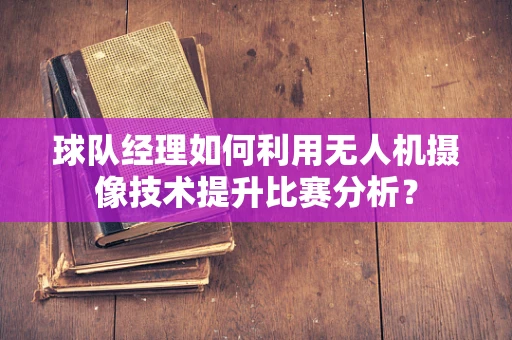 球队经理如何利用无人机摄像技术提升比赛分析？