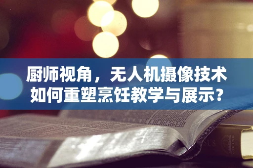 厨师视角，无人机摄像技术如何重塑烹饪教学与展示？