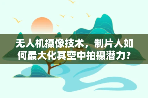 无人机摄像技术，制片人如何最大化其空中拍摄潜力？