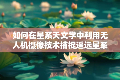 如何在星系天文学中利用无人机摄像技术捕捉遥远星系的细节？